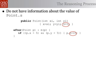 9                                                                 d
             public void move(int nx, int ny)                         o
    10
    11                  { x=nx; y=ny; }
                                        The Reasoning          Processp
            class Point {
•                                                                     r
    12   }    1
    Do not have information
    13    2   int x, y;                   about the value of          a
    Point.s s;
    14 aspect int
          3   adjustScale {
    15       pointcut m(Point p):
              4
                                                                      c
    16             public Point(int xi, int yi)
              5 execution(void Point.move(int,int))
    17        6   && target( p {);
                                 x=xi; y=yi; s=1; }
                                                                      t
    18        7   public int getX() { return (x*s); }                 a
    19       after(Point p) : getY() { return (y*s); }
              8   public int m(p) {                                   i
    20        9   if ((p.x < 5) && (p.y < 5)) { p.s=10; }             w
    21       }
             10       public void move(int nx, int ny)                w
    22   }   11                  { x=nx; y=ny; }                      a
             12   }                                                   t
             13          Figure 1. Point Class and Aspect             o
            aspect adjustScale {
             14                                                       p
         15     pointcut m(Point p):                                  f
                   execution(void Point.move(int,int))
       That is, indeed, precisely what the adjustScale aspect does.
         16                                                           (
                     && target( to an
    The pointcut m() corresponds p ); execution of the move()
         17                                                           o
    method. The after advice speciﬁed states that if the point p is
           18                                                         a
    sufﬁcientlyafter(Point p) then the scale factor is set equal to
           19
                 close to the origin, : m(p) {                        P
    ten4 . 20        if ((p.x < the class Point, we see that the
           Thus, if we consider just5) && (p.y < 5)) { p.s=10; }      r
 