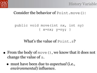 4
     5       public Point(int xi, int History Variable
                                          yi)
     6                    { x=xi; y=yi; s=1; }
     7       Consider intbehavior of Point.move(): }
             public the getX() { return (x*s);
     8       public int getY() { return (y*s); }
     9
    10       public void move(int nx, int ny)
    11                  { x=nx; y=ny; }
    12   }
    13
    14 aspect What’s the value{of Point.s?
               adjustScale
    15   pointcut m(Point p):
           execution(void Point.move(int,int))
•
    16
     From the && target( p ); know that it does not
    17
              body of move(), we
     change the value of s.
    18


    •
    19
    20
           after(Point p) : m(p) {
         must have been due to aspectual (i.e.,
               if ((p.x < 5) && (p.y < 5)) { p.s=1
    21
         environmental) influence.
           }
 