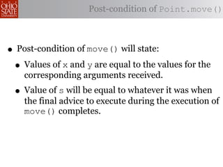Post-condition of Point.move()



• Post-condition of move() will state:
 • Values of x and y are equal to the values for the
    corresponding arguments received.
 • Value of s will be equal to whatever it was when
    the final advice to execute during the execution of
    move() completes.
 