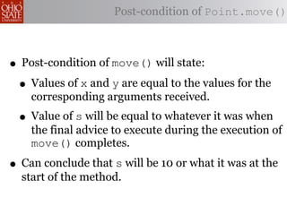 Post-condition of Point.move()



• Post-condition of move() will state:
 • Values of x and y are equal to the values for the
    corresponding arguments received.
 • Value of s will be equal to whatever it was when
    the final advice to execute during the execution of
    move() completes.

• Can conclude that s will be 10 or what it was at the
  start of the method.
 