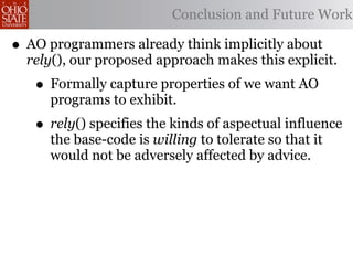 Conclusion and Future Work

• AO programmers already think implicitly about
  rely(), our proposed approach makes this explicit.
   • Formally capture properties of we want AO
     programs to exhibit.
   • rely() specifies the kinds of aspectual influence
     the base-code is willing to tolerate so that it
     would not be adversely affected by advice.
 