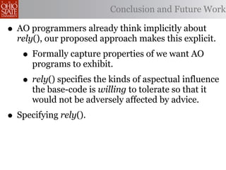 Conclusion and Future Work

• AO programmers already think implicitly about
  rely(), our proposed approach makes this explicit.
   • Formally capture properties of we want AO
      programs to exhibit.
   • rely() specifies the kinds of aspectual influence
      the base-code is willing to tolerate so that it
      would not be adversely affected by advice.
• Specifying rely().
 