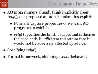 Conclusion and Future Work

• AO programmers already think implicitly about
  rely(), our proposed approach makes this explicit.
   • Formally capture properties of we want AO
     programs to exhibit.
   • rely() specifies the kinds of aspectual influence
     the base-code is willing to tolerate so that it
     would not be adversely affected by advice.
• Specifying rely().
• Formal framework, obtaining richer behavior.
 