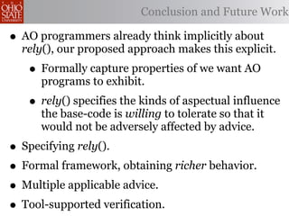 Conclusion and Future Work

• AO programmers already think implicitly about
  rely(), our proposed approach makes this explicit.
   • Formally capture properties of we want AO
     programs to exhibit.
   • rely() specifies the kinds of aspectual influence
     the base-code is willing to tolerate so that it
     would not be adversely affected by advice.
• Specifying rely().
• Formal framework, obtaining richer behavior.
• Multiple applicable advice.
• Tool-supported verification.
 