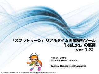 「スプラトゥーン」リアルタイム画像解析ツール
「IkaLog」の裏側
（ver.1.3）
Nov 26, 2015
＠サイボウズさまオフィスにて
Takeshi Hasegawa (@hasegaw)
本スライド中に登場するスプラトゥーン関連画像は任天堂株式会社の著作物からの引用です。	
 