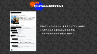 8月のアップデート時には、未発表アップデート内容が
ふんだんに詰め込まれたCMが放送され、
ユーザの想像力と期待を最大に喚起した。
Splatoon のヨキテキ UX
 