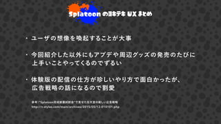 参考）"Splatoon完成披露試射会"で見せた任天堂の新しい広告戦略
http://n-styles.com/main/archives/2015/05/12-010101.php
・ ユーザの想像を喚起することが大事
・ 今回紹介した以外にもアプデや周辺グッズの発売のたびに
 上手いことやってくるのでずるい
・ 体験版の配信の仕方が珍しいやり方で面白かったが、
 広告戦略の話になるので割愛 
Splatoon のヨキテキ UX まとめ
 