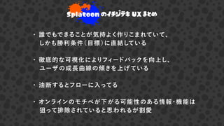 ・ 誰でもできることが気持よく作りこまれていて、
 しかも勝利条件（目標）に直結している
・ 徹底的な可視化によりフィードバックを向上し、
 ユーザの成長曲線の傾きを上げている
・ 油断するとフローに入ってる
・ オンラインのモチベが下がる可能性のある情報・機能は
 狙って排除されていると思われるが割愛
Splatoon のイチジテキ UX まとめ
 