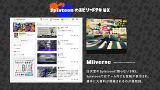 Splatoon のエピソードテキ UX
Miiverse
任天堂のSplatoonに限らないSNS。
Splatoonではゲーム内にも投稿が表示され、
勝手に大喜利が開催されるのが風物詩。
https://miiverse.nintendo.net/
 