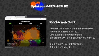 Splatoon のエピソードテキ UX
コジンでの Web サービス
Splatoonではネガティブな情報を残さないためか
ログがほとんど削除されている。
しかし上達するにはログは大事なので
それを保存するサービスが個人で色々作られている。
私はウデマエアーカイブ愛用してます。
予算があればikalog使いたい。http://ika.lealog.net/
 