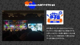 Splatoon のエピソードテキ UX
任天堂xドワンゴによるリアルイベント。
オンラインで色々事足りるご時世ですが、
上手い人のプレーを同じ場所にいる人達
で「わーっ」と一体感を持って見れるのは
やっぱり優れたUXですよ。
 