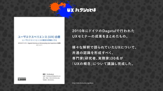 UX ハクショとは
2010年にドイツのDagstulで行われた
UXセミナーの成果をまとめたもの。
様々な解釈で語られていたUXについて、
共通の認識を形成すべく、
専門家(研究者、実務家)30名が
「UXの概念」について議論し完成した。
http://site.hcdvalue.org/docs
 