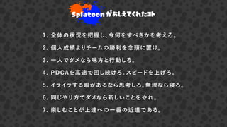 Splatoon がおしえてくれたコト
1. 全体の状況を把握し、今何をすべきかを考えろ。
2. 個人成績よりチームの勝利を念頭に置け。
3. 一人でダメなら味方と行動しろ。
4. PDCAを高速で回し続けろ。スピードを上げろ。
5. イライラする暇があるなら思考しろ。無理なら寝ろ。
6. 同じやり方でダメなら新しいことをやれ。
7. 楽しむことが上達への一番の近道である。
 