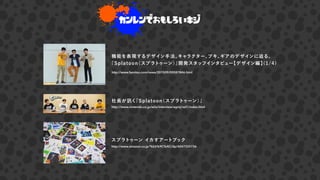 カンレンでおもしろいキジ
機能を表現するデザイン手法。キャラクター、ブキ、ギアのデザインに迫る、
『Splatoon（スプラトゥーン）』開発スタッフインタビュー【デザイン編】(1/4)
http://www.famitsu.com/news/201509/09087846.html
スプラトゥーン イカすアートブック
http://www.amazon.co.jp/%E6%9C%AC/dp/4047330736
社長が く『Splatoon（スプラトゥーン）』
http://www.nintendo.co.jp/wiiu/interview/agmj/vol1/index.html
 
