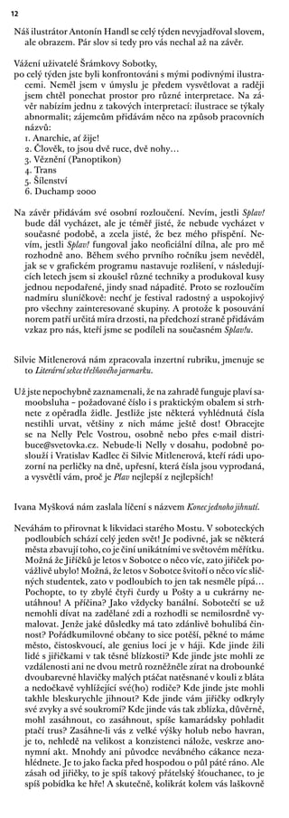12
Náš ilustrátor Antonín Handl se celý týden nevyjadřoval slovem,
ale obrazem. Pár slov si tedy pro vás nechal až na závěr.
Vážení uživatelé Šrámkovy Sobotky,
po celý týden jste byli konfrontováni s mými podivnými ilustra-
cemi. Neměl jsem v úmyslu je předem vysvětlovat a raději
jsem chtěl ponechat prostor pro různé interpretace. Na zá-
věr nabízím jednu z takových interpretací: ilustrace se týkaly
abnormalit; zájemcům přidávám něco na způsob pracovních
názvů:
1. Anarchie, ať žije!
2. Člověk, to jsou dvě ruce, dvě nohy…
3. Věznění (Panoptikon)
4. Trans
5. Šílenství
6. Duchamp 2000
Na závěr přidávám své osobní rozloučení. Nevím, jestli Splav!
bude dál vycházet, ale je téměř jisté, že nebude vycházet v
současné podobě, a zcela jisté, že bez mého přispění. Ne-
vím, jestli Splav! fungoval jako neoﬁciální dílna, ale pro mě
rozhodně ano. Během svého prvního ročníku jsem nevěděl,
jak se v graﬁckém programu nastavuje rozlišení, v následují-
cích letech jsem si zkoušel různé techniky a produkoval kusy
jednou nepodařené, jindy snad nápadité. Proto se rozloučím
nadmíru sluníčkově: nechť je festival radostný a uspokojivý
pro všechny zainteresované skupiny. A protože k posouvání
norem patří určitá míra drzosti, na předchozí straně přidávám
vzkaz pro nás, kteří jsme se podíleli na současném Splav!u.
Silvie Mitlenerová nám zpracovala inzertní rubriku, jmenuje se
to Literární sekce třešňového jarmarku.
Už jste nepochybně zaznamenali, že na zahradě funguje plaví sa-
moobsluha – požadované číslo i s praktickým obalem si strh-
nete z opěradla židle. Jestliže jste některá vyhlédnutá čísla
nestihli urvat, většiny z nich máme ještě dost! Obracejte
se na Nelly Pelc Vostrou, osobně nebo přes e-mail distri-
buce@svetovka.cz. Nebude-li Nelly v dosahu, podobně po-
slouží i Vratislav Kadlec či Silvie Mitlenerová, kteří rádi upo-
zorní na perličky na dně, upřesní, která čísla jsou vyprodaná,
a vysvětlí vám, proč je Plav nejlepší z nejlepších!
Ivana Myšková nám zaslala líčení s názvem Konec jednoho jihnutí.
Neváhám to přirovnat k likvidaci starého Mostu. V soboteckých
podloubích schází celý jeden svět! Je podivné, jak se některá
města zbavují toho, co je činí unikátními ve světovém měřítku.
Možná že Jiříčků je letos v Sobotce o něco víc, zato jiřiček po-
vážlivě ubylo! Možná, že letos v Sobotce švitoří o něco víc slič-
ných studentek, zato v podloubích to jen tak nesměle pípá…
Pochopte, to ty zbylé čtyři čurdy u Pošty a u cukrárny ne-
utáhnou! A příčina? Jako vždycky banální. Sobotečtí se už
nemohli dívat na zadělané zdi a rozhodli se nemilosrdně vy-
malovat. Jenže jaké důsledky má tato zdánlivě bohulibá čin-
nost? Pořádkumilovné občany to sice potěší, pěkné to máme
město, čistoskvoucí, ale genius loci je v háji. Kde jinde žili
lidé s jiřičkami v tak těsné blízkosti? Kde jinde jste mohli ze
vzdálenosti ani ne dvou metrů rozněžněle zírat na drobounké
dvoubarevné hlavičky malých ptáčat natěsnané v kouli z bláta
a nedočkavě vyhlížející své(ho) rodiče? Kde jinde jste mohli
takhle bleskurychle jihnout? Kde jinde vám jiřičky odkryly
své zvyky a své soukromí? Kde jinde vás tak zblízka, důvěrně,
mohl zasáhnout, co zasáhnout, spíše kamarádsky pohladit
ptačí trus? Zasáhne-li vás z velké výšky holub nebo havran,
je to, nehledě na velikost a konzistenci nálože, veskrze ano-
nymní akt. Mnohdy ani původce nevábného cákance neza-
hlédnete. Je to jako facka před hospodou o půl páté ráno. Ale
zásah od jiřičky, to je spíš takový přátelský šťouchanec, to je
spíš pobídka ke hře! A skutečně, kolikrát kolem vás laškovně
 