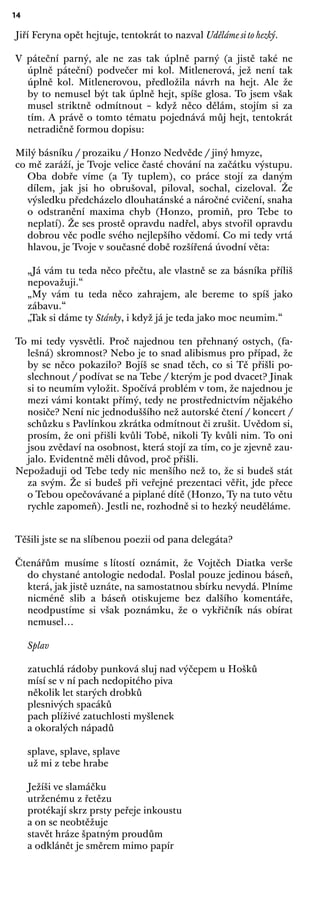 14
Jiří Feryna opět hejtuje, tentokrát to nazval Uděláme si to hezký.
V páteční parný, ale ne zas tak úplně parný (a jistě také ne
úplně páteční) podvečer mi kol. Mitlenerová, jež není tak
úplně kol. Mitlenerovou, předložila návrh na hejt. Ale že
by to nemusel být tak úplně hejt, spíše glosa. To jsem však
musel striktně odmítnout – když něco dělám, stojím si za
tím. A právě o tomto tématu pojednává můj hejt, tentokrát
netradičně formou dopisu:
Milý básníku / prozaiku / Honzo Nedvěde / jiný hmyze,
co mě zaráží, je Tvoje velice časté chování na začátku výstupu.
Oba dobře víme (a Ty tuplem), co práce stojí za daným
dílem, jak jsi ho obrušoval, piloval, sochal, cizeloval. Že
výsledku předcházelo dlouhatánské a náročné cvičení, snaha
o odstranění maxima chyb (Honzo, promiň, pro Tebe to
neplatí). Že ses prostě opravdu nadřel, abys stvořil opravdu
dobrou věc podle svého nejlepšího vědomí. Co mi tedy vrtá
hlavou, je Tvoje v současné době rozšířená úvodní věta:
„Já vám tu teda něco přečtu, ale vlastně se za básníka příliš
nepovažuji.“
„My vám tu teda něco zahrajem, ale bereme to spíš jako
zábavu.“
„Tak si dáme ty Stánky, i když já je teda jako moc neumim.“
To mi tedy vysvětli. Proč najednou ten přehnaný ostych, (fa-
lešná) skromnost? Nebo je to snad alibismus pro případ, že
by se něco pokazilo? Bojíš se snad těch, co si Tě přišli po-
slechnout / podívat se na Tebe / kterým je pod dvacet? Jinak
si to neumím vyložit. Spočívá problém v tom, že najednou je
mezi vámi kontakt přímý, tedy ne prostřednictvím nějakého
nosiče? Není nic jednoduššího než autorské čtení / koncert /
schůzku s Pavlínkou zkrátka odmítnout či zrušit. Uvědom si,
prosím, že oni přišli kvůli Tobě, nikoli Ty kvůli nim. To oni
jsou zvědaví na osobnost, která stojí za tím, co je zjevně zau-
jalo. Evidentně měli důvod, proč přišli.
Nepožaduji od Tebe tedy nic menšího než to, že si budeš stát
za svým. Že si budeš při veřejné prezentaci věřit, jde přece
o Tebou opečovávané a piplané dítě (Honzo, Ty na tuto větu
rychle zapomeň). Jestli ne, rozhodně si to hezký neuděláme.
Těšili jste se na slíbenou poezii od pana delegáta?
Čtenářům musíme s lítostí oznámit, že Vojtěch Diatka verše
do chystané antologie nedodal. Poslal pouze jedinou báseň,
která, jak jistě uznáte, na samostatnou sbírku nevydá. Plníme
nicméně slib a báseň otiskujeme bez dalšího komentáře,
neodpustíme si však poznámku, že o vykřičník nás obírat
nemusel…
Splav
zatuchlá rádoby punková sluj nad výčepem u Hošků
mísí se v ní pach nedopitého piva
několik let starých drobků
plesnivých spacáků
pach plíživé zatuchlosti myšlenek
a okoralých nápadů
splave, splave, splave
už mi z tebe hrabe
Ježíši ve slamáčku
utrženému z řetězu
protékají skrz prsty peřeje inkoustu
a on se neobtěžuje
stavět hráze špatným proudům
a odklánět je směrem mimo papír
 