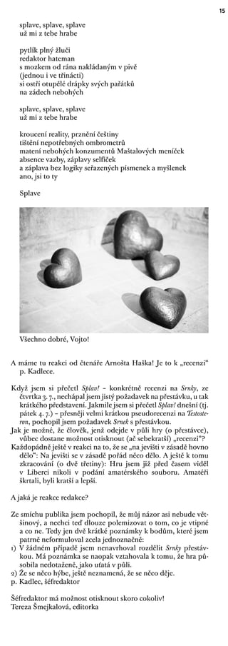 15
splave, splave, splave
už mi z tebe hrabe
pytlík plný žluči
redaktor hateman
s mozkem od rána nakládaným v pivě
(jednou i ve třinácti)
si ostří otupělé drápky svých pařátků
na zádech nebohých
splave, splave, splave
už mi z tebe hrabe
kroucení reality, prznění češtiny
tištění nepotřebných ombrometrů
matení nebohých konzumentů Maštalových meníček
absence vazby, záplavy selfíček
a záplava bez logiky seřazených písmenek a myšlenek
ano, jsi to ty
Splave
Všechno dobré, Vojto!
A máme tu reakci od čtenáře Arnošta Haška! Je to k „recenzi“
p. Kadlece.
Když jsem si přečetl Splav! – konkrétně recenzi na Srnky, ze
čtvrtka 3. 7., nechápal jsem jistý požadavek na přestávku, u tak
krátkého představení. Jakmile jsem si přečetl Splav! dnešní (tj.
pátek 4. 7.) – přesněji velmi krátkou pseudorecenzi na Testoste-
ron, pochopil jsem požadavek Srnek s přestávkou.
Jak je možné, že člověk, jenž odejde v půli hry (o přestávce),
vůbec dostane možnost otisknout (ač sebekratší) „recenzi“?
Každopádně ještě v reakci na to, že se „na jevišti v zásadě hovno
dělo“: Na jevišti se v zásadě pořád něco dělo. A ještě k tomu
zkracování (o dvě třetiny): Hru jsem již před časem viděl
v Liberci nikoli v podání amatérského souboru. Amatéři
škrtali, byli kratší a lepší.
A jaká je reakce redakce?
Ze smíchu publika jsem pochopil, že můj názor asi nebude vět-
šinový, a nechci teď dlouze polemizovat o tom, co je vtipné
a co ne. Tedy jen dvě krátké poznámky k bodům, které jsem
patrně neformuloval zcela jednoznačně:
1) V žádném případě jsem nenavrhoval rozdělit Srnky přestáv-
kou. Má poznámka se naopak vztahovala k tomu, že hra pů-
sobila nedotaženě, jako uťatá v půli.
2) Že se něco hýbe, ještě neznamená, že se něco děje.
p. Kadlec, šéfredaktor
Šéfredaktor má možnost otisknout skoro cokoliv!
Tereza Šmejkalová, editorka
 