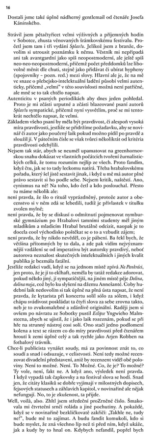 16
Dostali jsme také úplně nádherný gentlemail od čtenáře Josefa
Káninského.
Strávil jsem pětačtyřicet velmi výživných a příjemných hodin
v Sobotce, zhusta věnovaných šrámkovskému festivalu. Pro-
četl jsem tam i tři vydání Splav!u. Jelikož jsem z branže, do-
volím si utrousit poznámku k němu. Věstník mi nepřipadá
ani tak avantgardní jako spíš neopostmoderní, ale ještě spíš
neo-neo-neopostmoderní, přičemž počet předdomků lze libo-
volně měnit dle chuti, stejně jako přidávat či ubírat hypheny
(spojovníky – pozn. red.) mezi slovy. Hlavní ale je, že na mě
ve snaze o plebejsko-intelektuální ladění působí velmi auten-
ticky, přičemž „velmi“ v této souvislosti možná není patřičné,
ale mně se to tak chtělo napsat.
Autenticitu v psaných periodikách aby dnes jeden pohledal.
Proto je mi zčásti urputné a zčásti blazeované psaní autorů
Splav!u sympatické, přičemž nyní vysvětlím, proč se mi tento-
krát nechtělo napsat, že velmi.
Základem všeho psaní by měla být pravdivost, či alespoň vysoká
míra pravdivosti, jestliže se přidržíme požadavku, aby se novi-
nář či autor jako poučený laik pokud možno pídil po pravdě a
sloužil jí. V pátečním čísle se však tvůrci několikrát od kritéria
pravdivosti odchýlili.
Nejsem tak stár, abych se neuměl upamatovat na greenhornov-
skou snahu dokázat ve vlastních počátcích tvoření žurnalistic-
kých celků, že tomu rozumím nejlíp ze všech. Proto fandím,
když čtu, jak se to tady leckomu natírá. Třeba hrabalovskému
pořadu, který šel jistě sestavit jinak, i když u mě má autor plné
právo sestavit si ho podle sebe. Nejsem kritik, naštěstí. Ano,
cynismus na ně! Na toho, kdo četl a kdo poslouchal. Přesto
tu máme několik ale:
není pravda, že šlo o rituál vyprázdněný, protože autor a obe-
censtvo si v něm zdá se lebedili, tudíž je přívlastek v titulku
zvolen mylně;
není pravda, že by se diskusí o odmítnutí pojmenovat nymbur-
ské gymnázium po Hrabalovi tamními studenty měl jiným
mladíkům a mladicím Hrabal brutálně odcizit, naopak je to
docela cool východisko poštěkat se o to a vzbudit zájem;
není pravda, že by nikdo nevěděl, co je pábení. Ba řekl bych, že
většina přítomných by to dala, a zde pak vidím nejvýznam-
nější vzdálení se od imperativu být autorsky pravdivý, neboť
autorova neznalost skutečných intelektuálních i jiných kvalit
publika je bezmála fatální.
Jestliže redakci vadí, když se na jednom místě zpívá Na Pankráci,
jen proto, že je jí to eklhaft, neměla by tatáž redakce adorovat,
pokud někdo jiný, jí sympatičtější, na jiném místě pěje Dolina,
dolinamoja, což bylo ku slyšení na džemu Annešanté. Coby hu-
dební laik nedovolím si tak úplně na plná ústa napsat, že není
pravda, že kytarista při koncertu solil sólo za sólem, i když
chápu svádivost poskládat ta čtyři slova za sebe zrovna takto,
neb je to zvukomalebné a zdánlivě originální. Raději jsem si
ovšem po návratu ze Sobotky pustil Eclipse Yngwieho Malm-
steena, abych se ujistil, že i jako laik rozeznám, pokud se při
hře na strunný nástroj cosi solí. Ono stačí jedno podlomení
kolena a text se rázem co do míry pravdivosti před čtenářem
hroutí k zemi úplně celý a tak rychle jako Arjen Robben na
fotbalový trávník.
Chce-li publicista vynášet soudy, má za povinnost znát to, co
soudí a snad i odsuzuje, v celistvosti. Není tedy možné recen-
zovat divadelní představení, aniž by recenzent viděl obě polo-
viny. Není to možné. Není. To Možné. Co, že je? To možné?
Ty vole, není, fakt ne. A když ano, výsledek není pravda.
I když vypadá tak čapkovsky a na festival slova se hodí. Snad
jen, že citáty klasiků se dobře vyjímají v milostných dopisech,
fejsových statusech a záhlavích kapitol, v novinařině ale nějak
nefungují. No, to je zkušenost, ta přijde.
Well, voilà, also. Zhltl jsem středeční proZrněné číslo. Šmako-
vala mi čtvrteční srnčí roláda a jiné pochutiny. A pokaždé,
když se v novinařině bezkličkovatě zakřičí: „Takhle ne, tudy
ne!“, bude mě to zajímat. A budu fandit komukoli, kdo si
bude myslet, že zná všechno líp než ti před ním, když ukáže,
jak a kudy by to hnal on. Kdybych nefandil, popřel bych
 