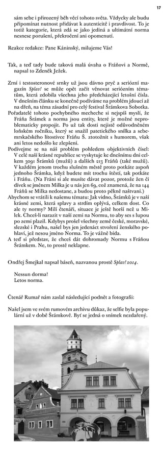 17
sám sebe i přirozený běh věcí tohoto světa. Vždycky ale budu
připomínat nutnost přidávat k autenticitě i pravdivost. To je
totiž kategorie, která zdá se jako jediná a ultimátní norma
nesnese porušení, překročení ani opomenutí.
Reakce redakce: Pane Káninský, milujeme Vás!
Tak, a teď tady bude taková malá úvaha o Fráňovi a Normě,
napsal to Zdeněk Ježek.
Zrní i testosteronové srnky už jsou dávno pryč a seriózní ma-
gazín Splav! se může opět začít věnovat seriózním téma-
tům, která zdobila všechna jeho předcházející letošní čísla.
V dnešním článku se konečně podíváme na problém jdoucí až
na dřeň, na téma zásadní pro celý festival Šrámkova Sobotka.
Pořadatelé tohoto pochybného mecheche si nejspíš myslí, že
Fráňa Šrámek a norma jsou entity, které je možné nepro-
blematicky propojit. Po už tak dosti nejistě odůvodněném
loňském ročníku, který se snažil patetického snílka a sebe-
mrskačského lítostivce Fráňu Š. ztotožnit s humorem, však
ani letos nedošlo ke zlepšení.
Podívejme se na náš problém pohledem objektivních čísel:
V celé naší krásné republice se vyskytuje ke dnešnímu dni cel-
kem 3091 Šrámků (mužů) a dalších 213 Fráňů (také mužů).
V každém jenom trochu slušném městě proto potkáte aspoň
jednoho Šrámka, když budete mít trochu štěstí, tak potkáte
i Fráňu. (Na Fráni si ale musíte dávat pozor, protože žen či
dívek se jménem Milka je u nás jen 69, což znamená, že na 144
Fráňů se Milka nedostane, a budou proto pěkně naštvaní.)
Abychom se vrátili k našemu tématu: Jak vidno, Šrámků je v naší
krásné zemi, která splavy a strdím oplývá, celkem dost. Co
ale ty normy? Milí čtenáři, situace je ještě horší než u Mi-
lek. Chceš-li narazit v naší zemi na Normu, to aby ses s lupou
po zemi plazil. Kdybys prošel všechny země české, moravské,
slezské i Prahu, našel bys jen jedenáct stvoření ženského po-
hlaví, jež nesou jméno Norma. To je vážně bída.
A teď si představ, že chceš dát dohromady Normu s Fráňou
Šrámkem. Ne, to prostě neklapne.
Ondřej Šmejkal napsal báseň, nazvanou prostě Splav! 2014.
Nessun dorma!
Letos norma.
Čtenář Rumař nám zaslal následující podnět a fotograﬁi:
Našel jsem ve svém rumovém archivu důkaz, že selﬁe byla popu-
lární už v době Šrámkově. Byť se jedná o snímek nezdařený.
 