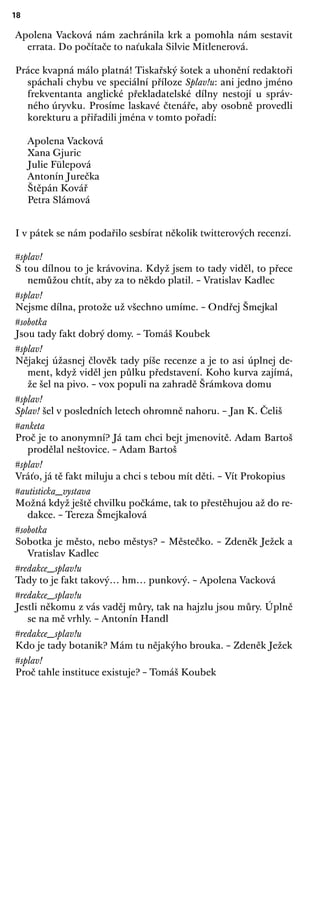 18
Apolena Vacková nám zachránila krk a pomohla nám sestavit
errata. Do počítače to naťukala Silvie Mitlenerová.
Práce kvapná málo platná! Tiskařský šotek a uhonění redaktoři
spáchali chybu ve speciální příloze Splav!u: ani jedno jméno
frekventanta anglické překladatelské dílny nestojí u správ-
ného úryvku. Prosíme laskavé čtenáře, aby osobně provedli
korekturu a přiřadili jména v tomto pořadí:
Apolena Vacková
Xana Gjuric
Julie Fülepová
Antonín Jurečka
Štěpán Kovář
Petra Slámová
I v pátek se nám podařilo sesbírat několik twitterových recenzí.
#splav!
S tou dílnou to je krávovina. Když jsem to tady viděl, to přece
nemůžou chtít, aby za to někdo platil. – Vratislav Kadlec
#splav!
Nejsme dílna, protože už všechno umíme. – Ondřej Šmejkal
#sobotka
Jsou tady fakt dobrý domy. – Tomáš Koubek
#splav!
Nějakej úžasnej člověk tady píše recenze a je to asi úplnej de-
ment, když viděl jen půlku představení. Koho kurva zajímá,
že šel na pivo. – vox populi na zahradě Šrámkova domu
#splav!
Splav! šel v posledních letech ohromně nahoru. – Jan K. Čeliš
#anketa
Proč je to anonymní? Já tam chci bejt jmenovitě. Adam Bartoš
prodělal neštovice. – Adam Bartoš
#splav!
Vráťo, já tě fakt miluju a chci s tebou mít děti. – Vít Prokopius
#autisticka_vystava
Možná když ještě chvilku počkáme, tak to přestěhujou až do re-
dakce. – Tereza Šmejkalová
#sobotka
Sobotka je město, nebo městys? – Městečko. – Zdeněk Ježek a
Vratislav Kadlec
#redakce_splav!u
Tady to je fakt takový… hm… punkový. – Apolena Vacková
#redakce_splav!u
Jestli někomu z vás vaděj můry, tak na hajzlu jsou můry. Úplně
se na mě vrhly. – Antonín Handl
#redakce_splav!u
Kdo je tady botanik? Mám tu nějakýho brouka. – Zdeněk Ježek
#splav!
Proč tahle instituce existuje? – Tomáš Koubek
 