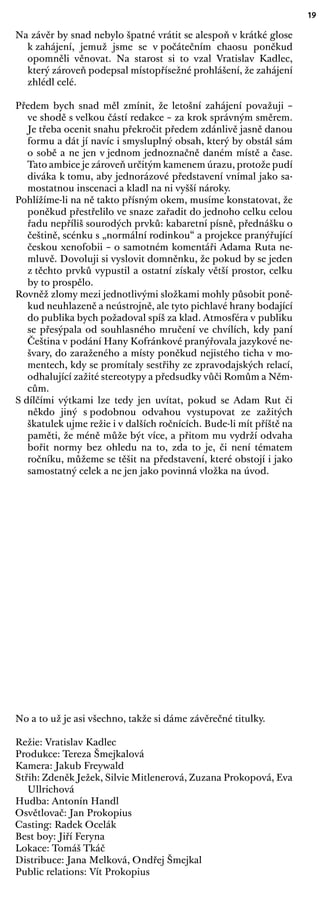 19
Na závěr by snad nebylo špatné vrátit se alespoň v krátké glose
k zahájení, jemuž jsme se v počátečním chaosu poněkud
opomněli věnovat. Na starost si to vzal Vratislav Kadlec,
který zároveň podepsal místopřísežné prohlášení, že zahájení
zhlédl celé.
Předem bych snad měl zmínit, že letošní zahájení považuji –
ve shodě s velkou částí redakce – za krok správným směrem.
Je třeba ocenit snahu překročit předem zdánlivě jasně danou
formu a dát jí navíc i smysluplný obsah, který by obstál sám
o sobě a ne jen v jednom jednoznačně daném místě a čase.
Tato ambice je zároveň určitým kamenem úrazu, protože pudí
diváka k tomu, aby jednorázové představení vnímal jako sa-
mostatnou inscenaci a kladl na ni vyšší nároky.
Pohlížíme-li na ně takto přísným okem, musíme konstatovat, že
poněkud přestřelilo ve snaze zařadit do jednoho celku celou
řadu nepříliš sourodých prvků: kabaretní písně, přednášku o
češtině, scénku s „normální rodinkou“ a projekce pranýřující
českou xenofobii – o samotném komentáři Adama Ruta ne-
mluvě. Dovoluji si vyslovit domněnku, že pokud by se jeden
z těchto prvků vypustil a ostatní získaly větší prostor, celku
by to prospělo.
Rovněž zlomy mezi jednotlivými složkami mohly působit poně-
kud neuhlazeně a neústrojně, ale tyto pichlavé hrany bodající
do publika bych požadoval spíš za klad. Atmosféra v publiku
se přesýpala od souhlasného mručení ve chvílích, kdy paní
Čeština v podání Hany Kofránkové pranýřovala jazykové ne-
švary, do zaraženého a místy poněkud nejistého ticha v mo-
mentech, kdy se promítaly sestřihy ze zpravodajských relací,
odhalující zažité stereotypy a předsudky vůči Romům a Něm-
cům.
S dílčími výtkami lze tedy jen uvítat, pokud se Adam Rut či
někdo jiný s podobnou odvahou vystupovat ze zažitých
škatulek ujme režie i v dalších ročnících. Bude-li mít příště na
paměti, že méně může být více, a přitom mu vydrží odvaha
bořit normy bez ohledu na to, zda to je, či není tématem
ročníku, můžeme se těšit na představení, které obstojí i jako
samostatný celek a ne jen jako povinná vložka na úvod.
No a to už je asi všechno, takže si dáme závěrečné titulky.
Režie: Vratislav Kadlec
Produkce: Tereza Šmejkalová
Kamera: Jakub Freywald
Střih: Zdeněk Ježek, Silvie Mitlenerová, Zuzana Prokopová, Eva
Ullrichová
Hudba: Antonín Handl
Osvětlovač: Jan Prokopius
Casting: Radek Ocelák
Best boy: Jiří Feryna
Lokace: Tomáš Tkáč
Distribuce: Jana Melková, Ondřej Šmejkal
Public relations: Vít Prokopius
 