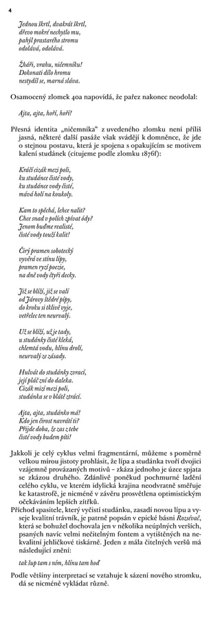 4
Jednou škrtl, dvakrát škrtl,
dřevo mokré nechytlo mu,
pahýl prastarého stromu
odolává, odolává.
Žháři, vrahu, ničemníku!
Dokonati dílo hromu
nestydíš se, marná sláva.
Osamocený zlomek 40a napovídá, že pařez nakonec neodolal:
Ajta, ajta, hoří, hoří!
Přesná identita „ničemníka“ z uvedeného zlomku není příliš
jasná, některé další pasáže však svádějí k domněnce, že jde
o stejnou postavu, která je spojena s opakujícím se motivem
kalení studánek (citujeme podle zlomku 1876f):
Kráčí cizák mezi poli,
ku studánce čisté vody,
ku studánce vody čisté,
mává holí na koukoly.
Kam to spěchá, lehce nalit?
Chce snad v polích zpívat ódy?
Jenom buďme realisté,
čisté vody touží kalit!
Čirý pramen sobotecký
vyvěrá ve stínu lípy,
pramen ryzí poezie,
na dně vody čtyři decky.
Již se blíží, již se valí
od Járovy štědré pípy,
do kroku si tklivě vyje,
vetřelec ten neurvalý.
Už se blíží, už je tady,
u studánky čisté kleká,
chlemtá vodu, hlínu drolí,
neurvalý ze zásady.
Hulvát do studánky zvrací,
její pláč zní do daleka.
Cizák mizí mezi poli,
studánka se v blátě ztrácí.
Ajta, ajta, studánko má!
Kdo jen čirost navrátí ti?
Přijde doba, že zas z tebe
čisté vody budem píti!
Jakkoli je celý cyklus velmi fragmentární, můžeme s poměrně
velkou mírou jistoty prohlásit, že lípa a studánka tvoří dvojici
vzájemně provázaných motivů – zkáza jednoho je úzce spjata
se zkázou druhého. Zdánlivě poněkud pochmurné ladění
celého cyklu, ve kterém idylická krajina neodvratně směřuje
ke katastrofě, je nicméně v závěru prosvětlena optimistickým
očekáváním lepších zítřků.
Příchod spasitele, který vyčistí studánku, zasadí novou lípu a vy-
seje kvalitní trávník, je patrně popsán v epické básni Rozsévač,
která se bohužel dochovala jen v několika neúplných verších,
psaných navíc velmi nečitelným fontem a vytištěných na ne-
kvalitní jehličkové tiskárně. Jeden z mála čitelných veršů má
následující znění:
tak šup tam s ním, hlínu tam hoď
Podle většiny interpretací se vztahuje k sázení nového stromku,
dá se nicméně vykládat různě.
 