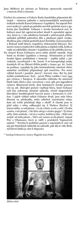 5
Jana Melková po návratu ze Šolcárny zpracovala reportáž
s názvem Hrát si s kamením.
Čtyřicet let existence si Galerie Karla Samšiňáka připomíná dů-
stojně – výstavou jednoho z nejvýznamnějších současných
českých sochařů Kurta Gebauera v Lapidáriu. Na zápraží Šol-
cova statku ji v pátek po poledni otevřeli společně autor a ga-
lerista Jan Samšiňák. Gebauer v úvodu formuloval tezi, že
kultura musí být agresivní,neboť slouží k upouštění agresi-
vity, která se v nás odedávna hromadí z přirozených příčin;
následně přiblížil jednotlivá díla a okolnosti jejich vzniku.
Hudbou jeho výklad proložili Josef Žemlička (tenorsaxofon)
a Bohouš Lédl (klavír, respektive elektronické klávesy). Ko-
morní výstava (nabízí dvě velká plátna a objektů tolik, kolik se
vejde na náklaďák) zůstane v Lapidáriu až do příštího června.
Na výstavě Kurta Gebauera sotva může chybět trpaslík. Stojí
hned za dveřmi Lapidária a šmíruje. Dominantní je ležící
ženská ﬁgura poskládaná z kamenů – replika jedné z pů-
vodních, vytvořených v 80. letech. S ní korespondují otisky
ženských těl na Plátnech (Velkém prádle) z konce 90. let. Ležet
na podlaze, vypadaly by jako kriminalisticky ošetřené oběti;
umístěné vertikálně připomínají spíš tanečnice. Pro tento
výklad hovoří i použitá „barva“: červené víno. Byť by jistě
mohlo symbolizovat i krev – první Plátna vznikla v roce 1995
pro výstavu v Sarajevu. Z okenního výklenku do místnosti
hledí nahá Dívka v okně, vytvořená v roce 1981 pro legendární
výstavu Malostranské dvorky. Jiná laminátová ženská postava
visí na zdi. Zbývající prostor vyplňují hlavy, které Gebauer
celá léta zobrazuje různými způsoby, včetně alegorických
hlavoklecí kombinujících kovové pruty s kamenem či svět-
lem. I jejich výklad nabízí Gebauer dvojí: jsou naše hlavy
klecemi na předsudky, nebo zdánlivě uzavřenými místy,
kam ale volně přicházejí ideje z okolí? A vlastně jsou tu
ještě srdce v rohu, odkazující mj. k Václavu Havlovi. Vy
krásná srdíčka, co rudě planete, / co víte o lidech, co víte o světě? / O celém
vesmíru, o této planetě, / kde láska vibruje a všechno spojuje? / Vy krásně
záříte, lásku rozdáváte, / od vás se rozlévá, každému ji dáte. / Když srdce
nechybí. tak láska pokvete, / klid a mír nastane na této planetě, napsal
Petr z Olomouce, který je viděl v pražských Vojanových
sadech.1)
Pocítíte-li podobné puzení a nepomůže-li vám od
něj pár hlubokých nádechů na zahradě, pak děj se vůle Boží,
návštěvní kniha je vám k dispozici.
1) katalog Gebauerovy výstavy Magická žena Praha
Dívka v okně
 