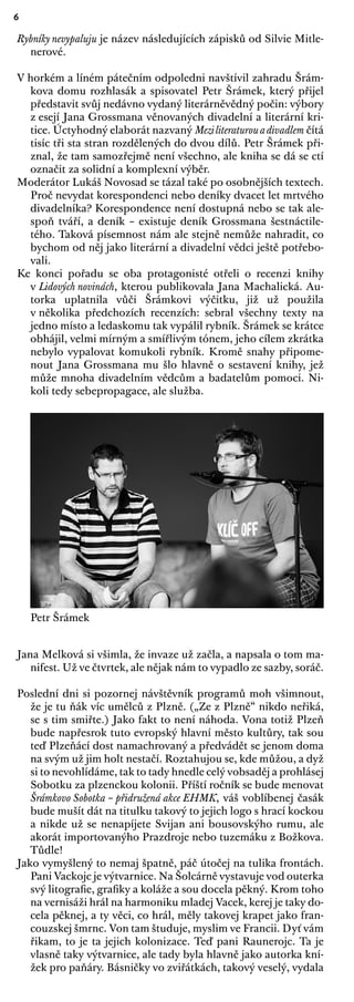 6
Rybníky nevypaluju je název následujících zápisků od Silvie Mitle-
nerové.
V horkém a líném pátečním odpoledni navštívil zahradu Šrám-
kova domu rozhlasák a spisovatel Petr Šrámek, který přijel
představit svůj nedávno vydaný literárněvědný počin: výbory
z esejí Jana Grossmana věnovaných divadelní a literární kri-
tice. Úctyhodný elaborát nazvaný Meziliteraturouadivadlem čítá
tisíc tři sta stran rozdělených do dvou dílů. Petr Šrámek při-
znal, že tam samozřejmě není všechno, ale kniha se dá se ctí
označit za solidní a komplexní výběr.
Moderátor Lukáš Novosad se tázal také po osobnějších textech.
Proč nevydat korespondenci nebo deníky dvacet let mrtvého
divadelníka? Korespondence není dostupná nebo se tak ale-
spoň tváří, a deník – existuje deník Grossmana šestnáctile-
tého. Taková písemnost nám ale stejně nemůže nahradit, co
bychom od něj jako literární a divadelní vědci ještě potřebo-
vali.
Ke konci pořadu se oba protagonisté otřeli o recenzi knihy
v Lidových novinách, kterou publikovala Jana Machalická. Au-
torka uplatnila vůči Šrámkovi výčitku, již už použila
v několika předchozích recenzích: sebral všechny texty na
jedno místo a ledaskomu tak vypálil rybník. Šrámek se krátce
obhájil, velmi mírným a smířlivým tónem, jeho cílem zkrátka
nebylo vypalovat komukoli rybník. Kromě snahy připome-
nout Jana Grossmana mu šlo hlavně o sestavení knihy, jež
může mnoha divadelním vědcům a badatelům pomoci. Ni-
koli tedy sebepropagace, ale služba.
Petr Šrámek
Jana Melková si všimla, že invaze už začla, a napsala o tom ma-
nifest. Už ve čtvrtek, ale nějak nám to vypadlo ze sazby, soráč.
Poslední dni si pozornej návštěvník programů moh všimnout,
že je tu ňák víc umělců z Plzně. („Ze z Plzně“ nikdo neřiká,
se s tim smiřte.) Jako fakt to není náhoda. Vona totiž Plzeň
bude napřesrok tuto evropský hlavní město kultůry, tak sou
teď Plzeňácí dost namachrovaný a předvádět se jenom doma
na svým už jim holt nestačí. Roztahujou se, kde můžou, a dyž
si to nevohlídáme, tak to tady hnedle celý vobsaděj a prohlásej
Sobotku za plzenckou kolonii. Příští ročník se bude menovat
Šrámkovo Sobotka – přidružená akce EHMK, váš voblíbenej časák
bude mušít dát na titulku takový to jejich logo s hrací kockou
a nikde už se nenapíjete Svijan ani bousovskýho rumu, ale
akorát importovanýho Prazdroje nebo tuzemáku z Božkova.
Tůdle!
Jako vymyšlený to nemaj špatně, páč útočej na tulika frontách.
Pani Vackojc je výtvarnice. Na Šolcárně vystavuje vod outerka
svý litograﬁe, graﬁky a koláže a sou docela pěkný. Krom toho
na vernisáži hrál na harmoniku mladej Vacek, kerej je taky do-
cela pěknej, a ty věci, co hrál, měly takovej krapet jako fran-
couzskej šmrnc. Von tam študuje, myslim ve Francii. Dyť vám
řikam, to je ta jejich kolonizace. Teď pani Raunerojc. Ta je
vlasně taky výtvarnice, ale tady byla hlavně jako autorka kní-
žek pro paňáry. Básničky vo zviřátkách, takový veselý, vydala
 