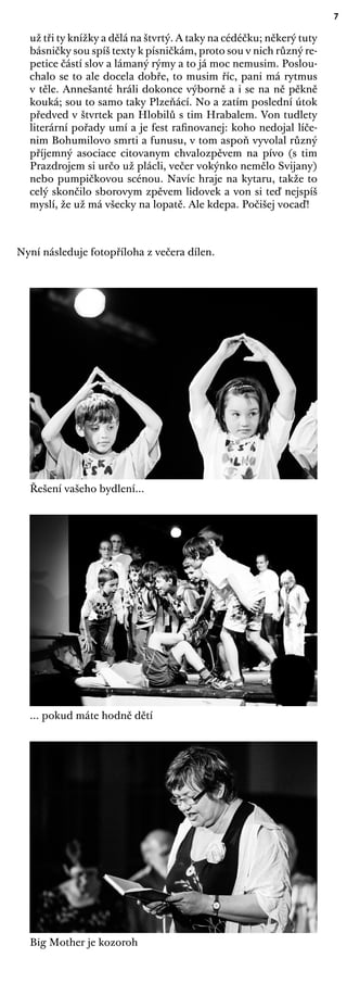 7
už tři ty knížky a dělá na štvrtý. A taky na cédéčku; někerý tuty
básničky sou spíš texty k písničkám, proto sou v nich různý re-
petice částí slov a lámaný rýmy a to já moc nemusim. Poslou-
chalo se to ale docela dobře, to musim říc, pani má rytmus
v těle. Annešanté hráli dokonce výborně a i se na ně pěkně
kouká; sou to samo taky Plzeňácí. No a zatím poslední útok
předved v štvrtek pan Hlobilů s tim Hrabalem. Von tudlety
literární pořady umí a je fest raﬁnovanej: koho nedojal líče-
nim Bohumilovo smrti a funusu, v tom aspoň vyvolal různý
příjemný asociace citovanym chvalozpěvem na pívo (s tim
Prazdrojem si určo už plácli, večer vokýnko nemělo Svijany)
nebo pumpičkovou scénou. Navíc hraje na kytaru, takže to
celý skončilo sborovym zpěvem lidovek a von si teď nejspíš
myslí, že už má všecky na lopatě. Ale kdepa. Počišej vocaď!
Nyní následuje fotopříloha z večera dílen.
Řešení vašeho bydlení...
... pokud máte hodně dětí
Big Mother je kozoroh
 