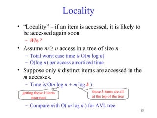 13
Locality
• “Locality” – if an item is accessed, it is likely to
be accessed again soon
– Why?
• Assume m ≥ n access in a tree of size n
– Total worst case time is O(m log n)
– O(log n) per access amortized time
• Suppose only k distinct items are accessed in the
m accesses.
– Time is O(n log n + m log k )
– Compare with O( m log n ) for AVL tree
getting those k items
near root
those k items are all
at the top of the tree
 