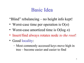 3
Basic Idea
“Blind” rebalancing – no height info kept!
• Worst-case time per operation is O(n)
• Worst-case amortized time is O(log n)
• Insert/find always rotates node to the root!
• Good locality:
– Most commonly accessed keys move high in
tree – become easier and easier to find
 