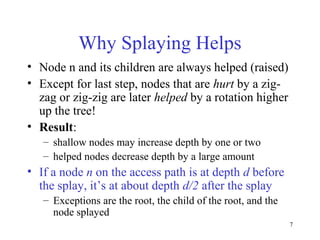 7
Why Splaying Helps
• Node n and its children are always helped (raised)
• Except for last step, nodes that are hurt by a zig-
zag or zig-zig are later helped by a rotation higher
up the tree!
• Result:
– shallow nodes may increase depth by one or two
– helped nodes decrease depth by a large amount
• If a node n on the access path is at depth d before
the splay, it’s at about depth d/2 after the splay
– Exceptions are the root, the child of the root, and the
node splayed
 