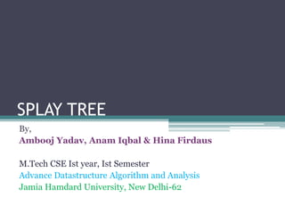 SPLAY TREE
By,
Ambooj Yadav, Anam Iqbal & Hina Firdaus
M.Tech CSE Ist year, Ist Semester
Advance Datastructure Algorithm and Analysis
Jamia Hamdard University, New Delhi-62
 