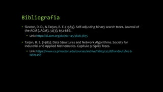 Bibliografia
• Sleator, D. D., & Tarjan, R. E. (1985). Self-adjusting binary search trees. Journal of
the ACM (JACM), 32(3), 652-686.
• Link: https://dl.acm.org/doi/10.1145/3828.3835
• Tarjan, R. E. (1983). Data Structures and Network Algorithms. Society for
Industrial and Applied Mathematics. Capítulo 9: Splay Trees.
• Link: https://www.cs.princeton.edu/courses/archive/fall03/cs528/handouts/lec-6-
splay.pdf
 