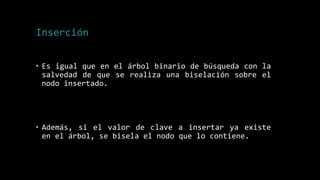 Inserción
• Es igual que en el árbol binario de búsqueda con la
salvedad de que se realiza una biselación sobre el
nodo insertado.
• Además, si el valor de clave a insertar ya existe
en el árbol, se bisela el nodo que lo contiene.
 