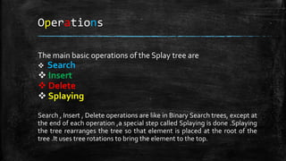 Operations
The main basic operations of the Splay tree are
 Search
 Insert
 Delete
 Splaying
Search , Insert , Delete operations are like in Binary Search trees, except at
the end of each operation ,a special step called Splaying is done .Splaying
the tree rearranges the tree so that element is placed at the root of the
tree .It uses tree rotations to bring the element to the top.
 
