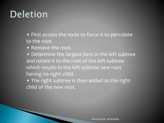 • First access the node to force it to percolate
to the root.
• Remove the root.
• Determine the largest item in the left subtree
and rotate it to the root of the left subtree
which results in the left subtree new root
having no right child.
• The right subtree is then added as the right
child of the new root.
Presented By: M.Shahbaz
 
