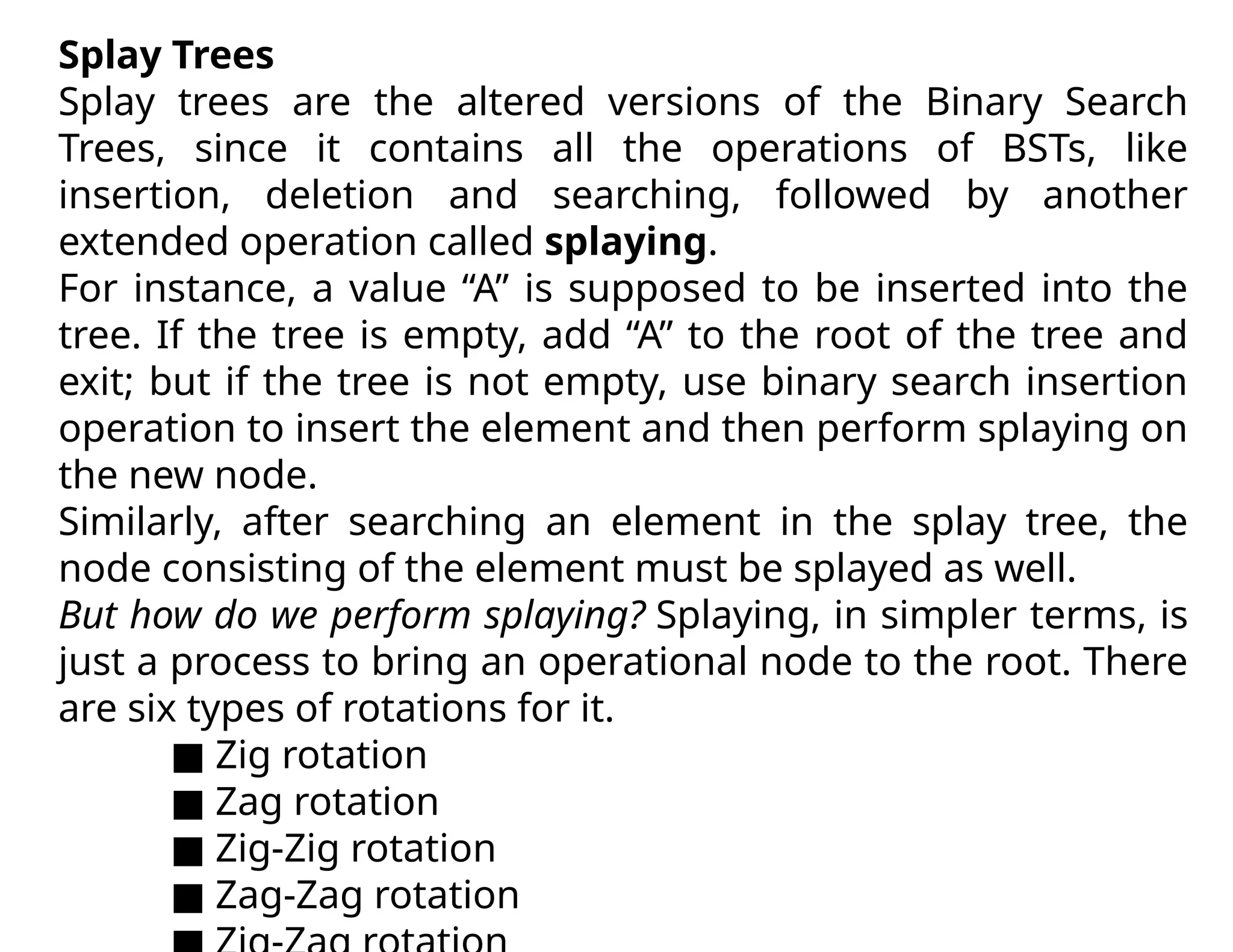 Splay Trees
Splay trees are the altered versions of the Binary Search
Trees, since it contains all the operations of BSTs, like
insertion, deletion and searching, followed by another
extended operation called splaying.
For instance, a value “A” is supposed to be inserted into the
tree. If the tree is empty, add “A” to the root of the tree and
exit; but if the tree is not empty, use binary search insertion
operation to insert the element and then perform splaying on
the new node.
Similarly, after searching an element in the splay tree, the
node consisting of the element must be splayed as well.
But how do we perform splaying? Splaying, in simpler terms, is
just a process to bring an operational node to the root. There
are six types of rotations for it.
■ Zig rotation
■ Zag rotation
■ Zig-Zig rotation
■ Zag-Zag rotation
 