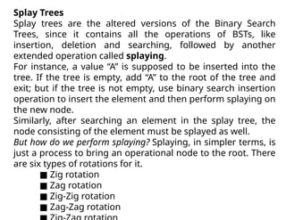 Splay Trees
Splay trees are the altered versions of the Binary Search
Trees, since it contains all the operations of BSTs, like
insertion, deletion and searching, followed by another
extended operation called splaying.
For instance, a value “A” is supposed to be inserted into the
tree. If the tree is empty, add “A” to the root of the tree and
exit; but if the tree is not empty, use binary search insertion
operation to insert the element and then perform splaying on
the new node.
Similarly, after searching an element in the splay tree, the
node consisting of the element must be splayed as well.
But how do we perform splaying? Splaying, in simpler terms, is
just a process to bring an operational node to the root. There
are six types of rotations for it.
■ Zig rotation
■ Zag rotation
■ Zig-Zig rotation
■ Zag-Zag rotation
 