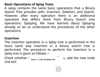 Basic Operations of Splay Trees
A splay contains the same basic operations that a Binary
Search Tree provides with: Insertion, Deletion, and Search.
However, after every operation there is an additional
operation that differs them from Binary Search tree
operations: Splaying. We have learned about Splaying
already so let us understand the procedures of the other
operations.
Insertion
The insertion operation in a Splay tree is performed in the
exact same way insertion in a binary search tree is
performed. The procedure to perform the insertion in a
splay tree is given as follows −
Check whether the tree is empty; if yes, add the new node
and exit
 