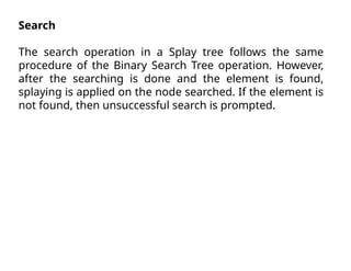 Search
The search operation in a Splay tree follows the same
procedure of the Binary Search Tree operation. However,
after the searching is done and the element is found,
splaying is applied on the node searched. If the element is
not found, then unsuccessful search is prompted.
 