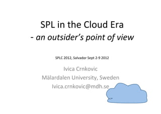  
    SPL	
  in	
  the	
  Cloud	
  Era	
  
-­‐	
  an	
  outsider’s	
  point	
  of	
  view	
  
                                  	
  
                                                            	
  
           SPLC	
  2012,	
  Salvador	
  Sept	
  2-­‐9	
  2012

                       	
  
             Ivica	
  Crnkovic	
  
     Mälardalen	
  University,	
  Sweden	
  
        Ivica.crnkovic@mdh.se	
  
 
