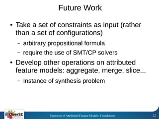 Synthesis of Attributed Feature Models: Foundations 22
Future Work
● Take a set of constraints as input (rather
than a set of configurations)
– arbitrary propositional formula
– require the use of SMT/CP solvers
● Develop other operations on attributed
feature models: aggregate, merge, slice...
– Instance of synthesis problem
 