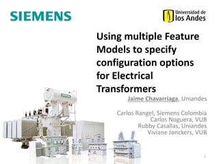 Jaime Chavarriaga, Uniandes
Carlos Rangel, Siemens Colombia
Carlos Noguera, VUB
Rubby Casallas, Uniandes
Viviane Jonckers, VUB
1
Using multiple Feature
Models to specify
configuration options
for Electrical
Transformers
 