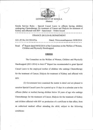 Abstract
Kerala Service Rules - Special Casual Leave to officers having children
undergoing Chemotherapy for treatment of Cancer and Dialysis for treatment of
Kidney and affected with HIV - Sanctioned - Orders Issued.
FINANCE (RULES-B) DEPARTMENT
G.O. (P) No.341/2014/Fin. Dated, Thiruvananthapuram 18/08/2014
Read: 6th
Report dated 04/02/20 14 of the Committee on the Welfare of Women,
Children and Physically Handicapped.
ORDER
The Committee on the Welfare of Women, Children and Physically
Handicapped (2011-2014) in their 61h Report has recommended to grant Special
Casual Leave to the employed mother of children who undergo Chemotherapy
for the treatment of Cancer, Dialysis for treatment of Kidney and affected with
HIV.
(2) Government have examined the matter in detail and are pleased to
sanction Special Casual Leave for a period up to 15 days in a calendar year to the
officers (father or mother) having children below 18 years of age who undergo
Chemotherapy for the treatment of Cancer, Dialysis. for the treatment of Kidney
and children affected with HIV on production of a certificate to that effect, from
an authorised medical officer attending the child, subject to the following
conditions:
 