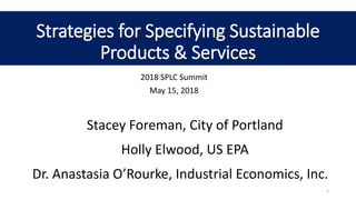 Strategies for Specifying Sustainable
Products & Services
2018 SPLC Summit
May 15, 2018
1
Stacey Foreman, City of Portland
Holly Elwood, US EPA
Dr. Anastasia O’Rourke, Industrial Economics, Inc.
 