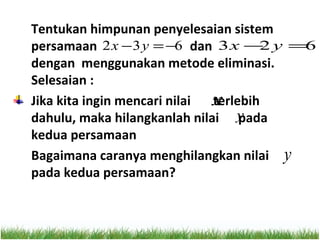 Tentukan himpunan penyelesaian sistem
persamaan 2 x − 3 y = −6 dan 3 x − y =2 6
dengan menggunakan metode eliminasi.
Selesaian :
Jika kita ingin mencari nilai x
                              terlebih
dahulu, maka hilangkanlah nilai y  pada
kedua persamaan
Bagaimana caranya menghilangkan nilai y
pada kedua persamaan?
 