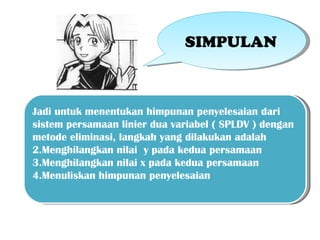 SIMPULAN



Jadi untuk menentukan himpunan penyelesaian dari
sistem persamaan linier dua variabel ( SPLDV ) dengan
metode eliminasi, langkah yang dilakukan adalah
2.Menghilangkan nilai y pada kedua persamaan
3.Menghilangkan nilai x pada kedua persamaan
4.Menuliskan himpunan penyelesaian
 