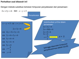 Perhatikansoaldibawahini!

Dengan metode substitusi tentukan himpunan penyelesaian dari persamaan:

2 x + 3 y = 6 dan x − y = 3

                               Penyelesaian


                                               Substitusikan y=0 ke dalam
 x − y =3     ⇒   x = y +3                     persamaan:
                                              2x + 3y = 6
              2x + 3y = 6                     2 x + 3(0) = 6
 ⇔   2( y + 3) + 3 y = 6                      2x + 0 = 6
                                              2x = 6
 ⇔   2 y + 6 + 3y = 6                               6             x= 2
                                               x=
 ⇔   5y + 6 = 6                                     2
 ⇔   5y = 6 − 6
                                                                       an
 ⇔   5y = 0                                                roleh himpun }
         0                                          ga dipe adalah {(3,0)
                                              Sehing iannya
 ⇔   y=                                               sa
         5                                    penyele
 ⇔    y=0
 