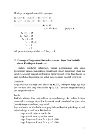 Misalnya menggunakan metode gabungan:
3x + 2y = 17 (x2) ⇒
2x – 3y = – 6 (x3) ⇒

6x + 4y = 34
6x – 9y = – 18 _
13y = 52
y = 52/13 = 4

jadi y = 4

3x + 2y = 17
3x + 2(4) = 17
3x + 8 = 17
3x = 17 – 8
3x = 9
x =3
jadi, penyelesaiannya adalah x = 3 dan y = 4.

E. Penerapan/Penggunaan Sistem Persamaan Linear Dua Variable
dalam Kehidupan Sehari-Hari
Dalam kehidupan sehari-hari, banyak permasalahan yang dapat
diselesaikan dengan menerapkan penyelesaian sistem persamaan linear dua
variabel. Masalah-masalah ini biasanya berbertuk soal cerita. Pada bagian ini
akan membahas bagaimana cara untuk menyelesaikan masalah seperti ini.
Contoh 10:
Harga dua baju dan tiga kaos adalah Rp 85.000, sedangkan harga tiga baju
dan satu kaos jenis yang sama adalah Rp 75.000. Tentukan harga sebuah baju
dan harga sebuah kaos!
Jawab:
Terlebih dahulu kita terjemahkan permasalahannya ke dalam kalimat
matematika sehingga diperoleh formulasi untuk mendapatkan pemecahan
(solusi) atas permasalahan yang terjadi.
Pada soal cerita ini ada dua besaran yang belum diketahui, yaitu harga sebuah
baju dan harga sebuah kaos. Dimisalkan:
Harga sebuah baju = x rupiah, dan
Harga sebuah kaos = y rupiah, maka
Harga 2 baju dan 3 kaos: 2x + 3y = 85.000
Harga 3 baju dan 1 kaos: 3x + y = 75.000.
11

 